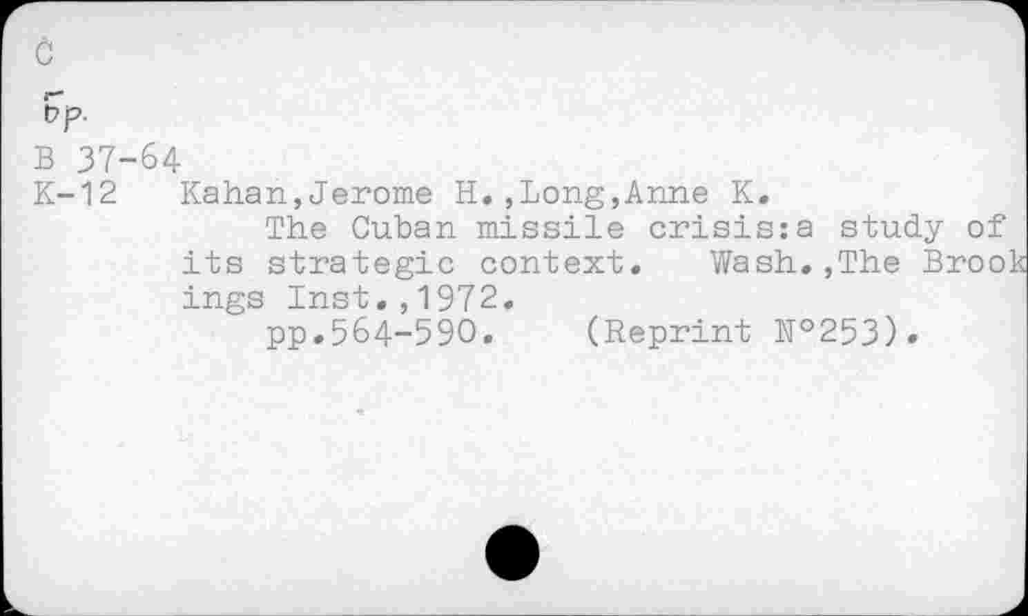 ﻿B 37-64
K-12 Kahan,Jerome H.,Long,Anne K.
The Cuban missile crisis:a study of its strategic context.	Wash.,The Brook
ings Inst.,1972.
pp.564-590. (Reprint №253)»